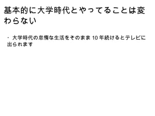 基本的に大学時代とやってることは変わらない ・大学時代の怠惰な生活をそのまま 10 年続けるとテレビに出られます 