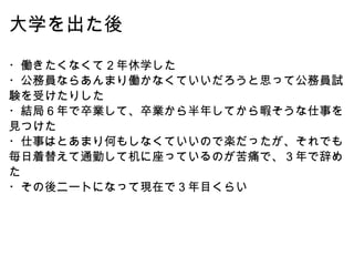 大学を出た後 ・働きたくなくて２年休学した ・公務員ならあんまり働かなくていいだろうと思って公務員試験を受けたりした ・結局６年で卒業して、卒業から半年してから暇そうな仕事を見つけた ・仕事はとあまり何もしなくていいので楽だったが、それでも毎日着替えて通勤して机に座っているのが苦痛で、３年で辞めた ・その後ニートになって現在で３年目くらい 