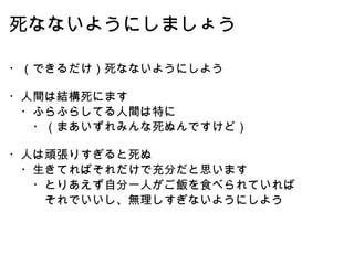 死なないようにしましょう ・（できるだけ）死なないようにしよう ・人間は結構死にます 　・ふらふらしてる人間は特に 　　・（まあいずれみんな死ぬんですけど） ・人は頑張りすぎると死ぬ 　・生きてればそれだけで充分だと思います 　　・とりあえず自分一人がご飯を食べられていれば 　　　それでいいし、無理しすぎないようにしよう 