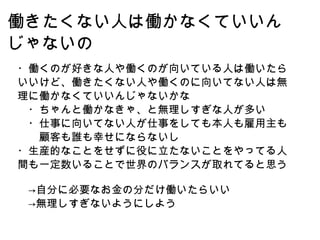 働きたくない人は働かなくていいんじゃないの ・働くのが好きな人や働くのが向いている人は働いたらいいけど、働きたくない人や働くのに向いてない人は無理に働かなくていいんじゃないかな 　・ちゃんと働かなきゃ、と無理しすぎな人が多い 　・仕事に向いてない人が仕事をしても本人も雇用主も　　顧客も誰も幸せにならないし ・生産的なことをせずに役に立たないことをやってる人間も一定数いることで世界のバランスが取れてると思う 　->自分に必要なお金の分だけ働いたらいい 　->無理しすぎないようにしよう 