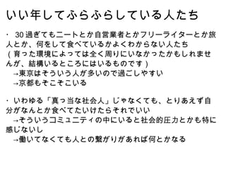 いい年してふらふらしている人たち ・ 30 過ぎてもニートとか自営業者とかフリーライターとか旅人とか、何をして食べているかよくわからない人たち （育った環境によっては全く周りにいなかったかもしれませんが、結構いるところにはいるものです） 　->東京はそういう人が多いので過ごしやすい 　->京都もそこそこいる ・いわゆる「真っ当な社会人」じゃなくても、とりあえず自分がなんとか食べてたいけたらそれでいい 　->そういうコミュニティの中にいると社会的圧力とかも特に感じないし 　->働いてなくても人との繋がりがあれば何とかなる 