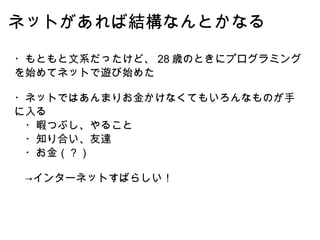 ネットがあれば結構なんとかなる ・もともと文系だったけど、 28 歳のときにプログラミングを始めてネットで遊び始めた ・ネットではあんまりお金かけなくてもいろんなものが手に入る 　・暇つぶし、やること 　・知り合い、友達 　・お金（？） 　->インターネットすばらしい！ 