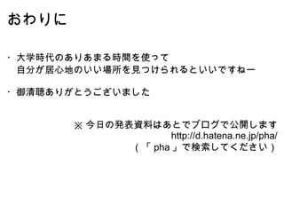 おわりに ・大学時代のありあまる時間を使って 　自分が居心地のいい場所を見つけられるといいですねー ・御清聴ありがとうございました ※ 今日の発表資料はあとでブログで公開します     http://d.hatena.ne.jp/pha/ （「 pha 」で検索してください） 