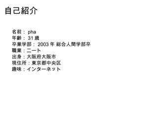 自己紹介 名前： pha 年齢： 31 歳 卒業学部： 2003 年 総合人間学部卒 職業：ニート 出身：大阪府大阪市 現住所：東京都中央区 趣味：インターネット 