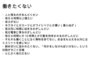 働きたくない ・人と喋るのがめんどくさい ・毎日 8 時間以上寝たい ・体力がない ・ネクタイとかスーツとかワイシャツとか嫌い（着心地が） ・毎日同じ時間に起きるのがしんどい ・毎日電車に乗るのがしんどい ・毎日８時間とか 10 時間とか行動を拘束されるのがしんどい ・そもそも働くことに全く興味を持てない。お金をもらえる以外に全くメリットを感じない ・締め切りに追われたくない。「何かをしなければいけない」という状態がすごく苦痛 ・とにかく毎日だるい 