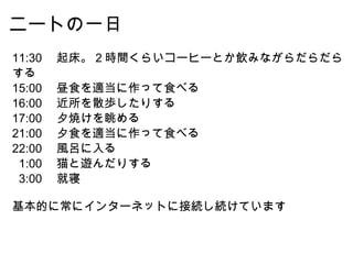 ニートの一日 11:30 　起床。 2 時間くらいコーヒーとか飲みながらだらだらする 15:00 　昼食を適当に作って食べる 16:00 　近所を散歩したりする 17:00 　夕焼けを眺める 21:00 　夕食を適当に作って食べる 22:00 　風呂に入る    1:00 　猫と遊んだりする    3:00 　就寝 基本的に常にインターネットに接続し続けています 