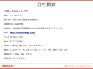 ©2015 Metaps Inc. All Rights Reserved.
経営陣紹介
CEO 佐藤 航陽 CFO 山崎 祐一郎 COO 久野 憲明
1986年 福島県生まれ
早稲田大学 法学部 中退
大学在学中の2007年に当社を設立し代表
取締役に就任。
2011年よりアプリ収益化プラットフォー
ム「metaps」をシンガポールで開始し、
アジアを中心に世界8カ国で事業展開。
2013年より「SPIKE」立ち上げに従事。
1981年 東京都生まれ
University of California Berkeley 卒業
2002年から前内閣府大臣の公設秘書とし
て政策の立案、党務、選挙対策まで幅広
く手がける。2006年にドイツ証券株式会
社に入社し、M&A及び資金調達業務を行
う。退職後、京都にてIT企業を創業し代
表取締役に就任。
2011年よりCFOとして参画。
1977年 サンフランシスコ生まれ
東京都立大学 卒業
2004年から株式会社ライブドア（現
LINE株式会社）に所属し、様々なモバ
イルサービスの開発に携わり、2007
年以降、モバイル事業部門責任者とし
て、経営管理、黒字化に貢献。
2012年より当社に参画。
経営陣紹介
愛知県生まれ
東京大学 法学部 卒業
1984年、野村証券入社。2000年、株式
会社スクウェア入社。2001年に同社代
表取締役社長兼CEOに就任。2003年か
ら株式会社スクウェア・エニックス代表
取締役社長に就任。2008年から2013年
まで持株会社スクウェア・エニックス・
ホールディングス代表取締役社長を務め
る。社団法人コンピュータエンターテイ
ンメント協会(CESA)会長や、経団連の
著作権部会長なども歴任。2015年より
当社取締役に就任。
取締役 和田 洋一
 