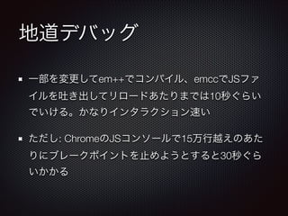 地道デバッグ
一部を変更してem++でコンパイル、emccでJSファ
イルを吐き出してリロードあたりまでは10秒ぐらい
でいける。かなりインタラクション速い
ただし: ChromeのJSコンソールで15万行越えのあた
りにブレークポイントを止めようとすると30秒ぐら
いかかる
 