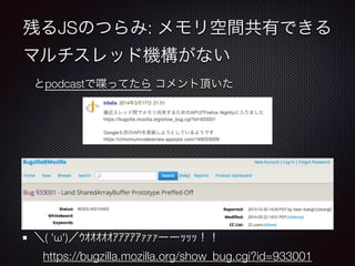 残るJSのつらみ: メモリ空間共有できる
マルチスレッド機構がない
とpodcastで喋ってたら コメント頂いた
!
!
!
!
!
＼( 'ω')／ｳｵｵｵｵｵｱｱｱｱｱｧｧｧーーｯｯｯ！！
https://bugzilla.mozilla.org/show_bug.cgi?id=933001
 