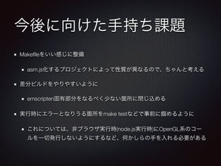 今後に向けた手持ち課題
Makeﬁleをいい感じに整備
asm.js化するプロジェクトによって性質が異なるので、ちゃんと考える
差分ビルドをやりやすいように
emscripten固有部分をなるべく少ない箇所に閉じ込める
実行時にエラーとなりうる箇所をmake testなどで事前に掴めるように
これについては、非ブラウザ実行時(node.js実行時)にOpenGL系のコー
ルを一切発行しないようにするなど、何かしらの手を入れる必要がある
 