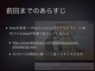 前回までのあらすじ
Webの未来 ∼ PNaClとasm.jsでカワルミライ - いま、
モバイルWebの先端で起こっていること
http://www.slideshare.net/KeiNakazawa/web-
pnaclasmjs-web
2013/11/22前後に調べてた諸々をまとめたもの
 