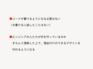 ●エンジニアの人たちが何を作っているのか
きちんと理解した上で、理由付けのできるデザインを
作れるようになる
●コードが書けるようになる必要はない
（※書けるに越したことはない）
 