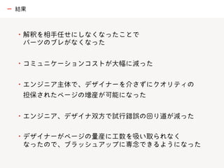 ・解釈を相手任せにしなくなったことで
パーツのブレがなくなった
・コミュニケーションコストが大幅に減った
・エンジニア主体で、デザイナーを介さずにクオリティの
担保されたページの増産が可能になった
・エンジニア、デザイナ双方で試行錯誤の回り道が減った
・デザイナーがページの量産に工数を吸い取られなく
なったので、ブラッシュアップに専念できるようになった
ー 結果
 