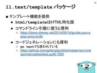 11.text/template パッケージ
■ テンプレート機能を提供
● html/templateはHTML特化版
● コマンドライン引数に使うと便利
○ https://dave.cheney.net/2014/09/14/go-list-your-s
wiss-army-knife
● コードジェネレーションにも便利
○ go testでも使われている
○ https://github.com/golang/go/blob/master/src/cmd
/go/internal/test/test.go#L1500
15
 