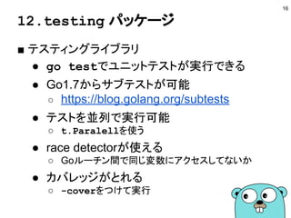 12.testing パッケージ
■ テスティングライブラリ
● go testでユニットテストが実行できる
● Go1.7からサブテストが可能
○ https://blog.golang.org/subtests
● テストを並列で実行可能
○ t.Paralellを使う
● race detectorが使える
○ Goルーチン間で同じ変数にアクセスしてないか
● カバレッジがとれる
○ -coverをつけて実行
16
 