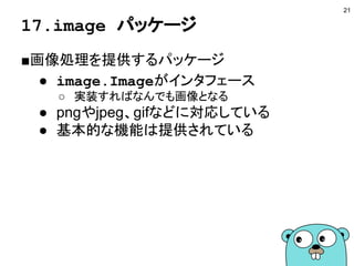 17.image パッケージ
■画像処理を提供するパッケージ
● image.Imageがインタフェース
○ 実装すればなんでも画像となる
● pngやjpeg、gifなどに対応している
● 基本的な機能は提供されている
21
 