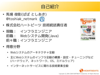 自己紹介
●
    馬場 俊彰(ばば としあき)
    @toshiak_netmark
●
    株式会社ハートビーツ 技術統括責任者
●
    現職：　インフラエンジニア
    前職：　Webシステム開発(Java)
    前々職：インフラエンジニア
●
    得意分野
    ●
        Webシステムのアーキテクチャ全般
    ●
        主にWebシステムのインフラ全般の構築・設定・チューニングなど
        (ハードウェア、ネットワーク、OS、ミドルウェア)
    ●
        インターネットサービスに関わる技術要素全般

                            Copyright (C) 2005-2009 HEARTBEATS Corporation. All Rights Reserved.
 
