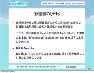 影響量のI/E比

          •     出現頻度の高い語は影響量が大きくなる傾向があるので、
                影響量は出現頻度に応じて正規化する必要がある

          •     そこで、語の影響量 Kw とその期待値 Ew を用いて、影響量
                の I/E 比 (inﬂuence-to-expectation ratio) を以下のよう
                に定義する

          •     I/E = Kw / Ew

          •     I/E 比は、1より大きくなるほど文脈に乗って語が伝播して
                いることを表している


                2010年3月15日∼16日第17回WI2研究会@大阪大学中之島センター
                                                                 13

2010年3月16日火曜日
 