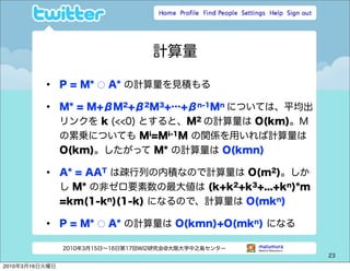 計算量

          •     P = M* ○ A* の計算量を見積もる

          •     M* = M+βM2+β2M3+…+βn-1Mn については、平均出
                リンクを k (<<0) とすると、M2 の計算量は O(km)。M
                の累乗についても Mi=Mi-1M の関係を用いれば計算量は
                O(km)。したがって M* の計算量は O(kmn)

          •     A* = AAT は疎行列の内積なので計算量は O(m2)。しか
                し M* の非ゼロ要素数の最大値は (k+k2+k3+...+kn)*m
                =km(1-kn)(1-k) になるので、計算量は O(mkn)

          •     P = M* ○ A* の計算量は O(kmn)+O(mkn) になる

                2010年3月15日∼16日第17回WI2研究会@大阪大学中之島センター
                                                       23

2010年3月16日火曜日
 