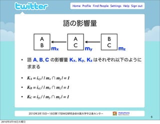 語の影響量

                        A                    A         B
                        B                    C         C
                              mx                 my        mz

          •     語 A, B, C の影響量 Kx, Ky, Kz はそれぞれ以下のように
                求まる

          •     KA = ixy / | mx ∩ my | = 1

          •     KB = ixz / | mx ∩ mz | = 1

          •     KC = iyz / | my ∩ my | = 1


                2010年3月15日∼16日第17回WI2研究会@大阪大学中之島センター
                                                                6

2010年3月16日火曜日
 