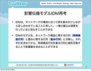 影響伝播モデルIDM再考

          •     IDMは、ネットワークの構造に沿って語を重み付けしなが
                ら足し合わせていることに等しく、一種の畳込み演算を
                行っていると見なすことができる

          •     IDMのモデルを、ネットワーク構造に関する行列（再帰構
                造行列）と重みに関する行列（重み行列）に分解し、それ
                ぞれを求めてから、再帰構造行列を重み行列に線形写像す
                ることで影響量を求めることができる




                2010年3月15日∼16日第17回WI2研究会@大阪大学中之島センター
                                                       7

2010年3月16日火曜日
 