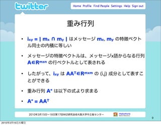 重み行列

          •     ixy = ¦ mx ∩ my ¦ はメッセージ mx, my の特徴ベクト
                ル同士の内積に等しい

          •     メッセージの特徴ベクトルは、メッセージx語からなる行列
                A∈Rmxn の行ベクトルとして表される

          •     したがって、ixy は AAT∈Rmxm の (i,j) 成分として表すこ
                とができる

          •     重み行列 A* は以下の式より求まる

          •     A* = AAT

                2010年3月15日∼16日第17回WI2研究会@大阪大学中之島センター
                                                         9

2010年3月16日火曜日
 