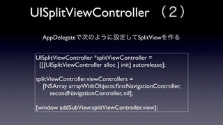 UISplitViewController
   AppDelegate                            SplitView


 UISplitViewController *splitViewController =
  [[[UISplitViewController alloc ] init] autorelease];

 splitViewController.viewControllers =
    [NSArray arrayWithObjects:ﬁrstNavigationController,
       secondNavigationController, nil];

 [window addSubView:splitViewController.view];
 