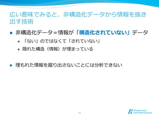 広い意味でみると、⾮非構造化データから情報を抜き
出す技術
l  ⾮非構造化データ＝情報が「構造化されていない」データ
l  「ない」のではなくて「されていない」
l  隠れた構造（情報）が埋まっている
l  埋もれた情報を掘り出さないことには分析できない
11	
 