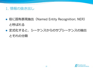 1. 情報の抜き出し
l  俗に固有表現抽出（Named Entity Recognition; NER）
と呼ばれる
l  定式化すると、シーケンスからのサブシーケンスの抽出
とそれの分類
21	
 