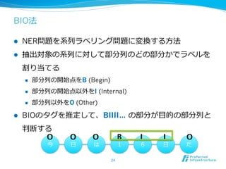 BIO法
l  NER問題を系列列ラベリング問題に変換する⽅方法
l  抽出対象の系列列に対して部分列列のどの部分かでラベルを
割り当てる
l  部分列列の開始点をB (Begin)
l  部分列列の開始点以外をI (Inside)
l  部分列列以外をO (Outside)
l  BIOのタグを推定して、BIIII… の部分が⽬目的の部分列列と
判断する
24	
今 ⽇日 は １ ６ ⽇日 だ
B	
 I	
 I	
 O
O
 O
 O
 