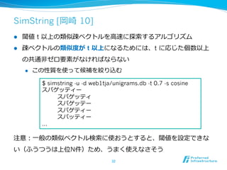 SimString [岡崎  10]
l  閾値 t 以上の類似疎ベクトルを⾼高速に探索索するアルゴリズム
l  疎ベクトルの類似度度が t 以上になるためには、t に応じた個数以上
の共通⾮非ゼロ要素がなければならない
l  この性質を使って候補を絞り込む
注意：⼀一般の類似ベクトル検索索に使おうとすると、閾値を設定できな
い（ふうつうは上位N件）ため、うまく使えなさそう
32	
$ simstring -u -d web1tja/unigrams.db -t 0.7 -s cosine
スパゲッティー
                スパゲッティ
                スパゲッテー
                スパゲティー
                スパッティー
…
 