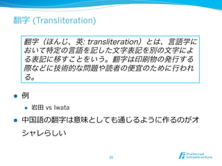 翻字  (Transliteration)
l  例例
l  岩⽥田  vs Iwata
l  中国語の翻字は意味としても通じるように作るのがオ
シャレらしい
33	
翻字（ほんじ、英: transliteration）とは、言語学に
おいて特定の言語を記した文字表記を別の文字によ
る表記に移すことをいう。翻字は印刷物の発行する
際などに技術的な問題や読者の便宜のために行われ
る。
 