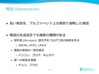 略略語 (Abbreviation)
l  ⻑⾧長い単語を、アルファベット上の規則で省省略略した単語
l  略略語の⽣生成仮定でも複数の種類がある
l  頭字語 (Acronym): 頭⽂文字をつなげて別の単語を作る
l  ASEAN, APEC, LINUX
l  複数の単語の⼀一部を結合
l  パソコン、ブログ、キムタク
l  単⼀一の単語を省省略略
l  チョコ、ブクロ
36	
 