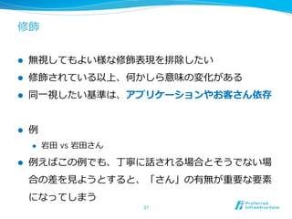 修飾
l  無視してもよい様な修飾表現を排除したい
l  修飾されている以上、何かしら意味の変化がある
l  同⼀一視したい基準は、アプリケーションやお客さん依存
l  例例
l  岩⽥田  vs 岩⽥田さん
l  例例えばこの例例でも、丁寧に話される場合とそうでない場
合の差を⾒見見ようとすると、「さん」の有無が重要な要素
になってしまう
37	
 