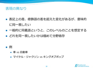 表現の異異なり
l  表記上の差、修飾語の差を超えた変化があるが、意味的
に同⼀一視したい
l  ⼀一般的に同義語というと、このレベルのことを想定する
l  どれを同⼀一視したいかは極めて分野依存
l  例例
l  ⾞車車  vs ⾃自動⾞車車
l  マイケル・ジャクソン  vs キングオブポップ
38	
 