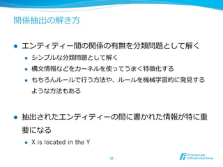 関係抽出の解き⽅方
l  エンティティー間の関係の有無を分類問題として解く
l  シンプルな分類問題として解く
l  構⽂文情報などをカーネルを使ってうまく特徴化する
l  もちろんルールで⾏行行う⽅方法や、ルールを機械学習的に発⾒見見する
ような⽅方法もある
l  抽出されたエンティティーの間に書かれた情報が特に重
要になる
l  X is located in the Y
42	
 