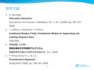 参考⽂文献
l  S. Sarawagi.
Information Extraction.
Foundations and Treands in Databases, Vol. 1, No. 3 (2007) pp. 261-377,
2008.
l  J. Lafferty, A. McCallum, F. Pereira.
Conditional Random Fields: Probabilistic Models for Segmenting and
Labeling Sequence Data.
ICML2001.
l  岡崎直観, 辻井潤⼀一.
⾼高速な類似⽂文字列列検索索アルゴリズム.
情報処理理学会創⽴立立50周年年記念念全国⼤大会, 1C-1, 2010.
l  V. Pervouchine, H. Li, B. Lin.
Transliteration Alignment.
ACL&IJCNLP 2009, pp. 136-144, 2009.
51	
 