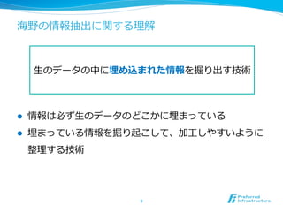 海野の情報抽出に関する理理解
l  情報は必ず⽣生のデータのどこかに埋まっている
l  埋まっている情報を掘り起こして、加⼯工しやすいように
整理理する技術
9	
⽣生のデータの中に埋め込まれた情報を掘り出す技術
 