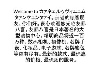 Welcome	
  to	
  カァネェルゥヴィエェム
タァンケェンタァイ。亲爱的顾客朋
友、你们好。衷心欢迎您光临友都
八喜。友都八喜是日本著名的大
型购物中心。精明商品将近一百
万种、数码相机、摄像机、名牌手
表、化妆品、电子游戏、名牌箱包
等应有尽有。最新的款式、最优惠
的价格、最优质的服务。	

 