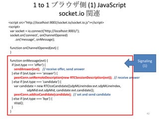 1 to 1 ブラウザ側 (1) JavaScript
socket.io 関連
<script src="http://localhost:9001/socket.io/socket.io.js"></script>
<script>
var socket = io.connect('http://localhost:9001/');
socket.on('connect', onChannelOpened)
.on('message', onMessage);
function onChannelOpened(evt) {
}
function onMessage(evt) {
Signaling
if (evt.type === 'offer') {
(1)
sendAnswer(evt); // receive offer, send answer
} else if (evt.type === 'answer') {
peerConn.setRemoteDescription(new RTCSessionDescription(evt)); // receive answer
} else if (evt.type === 'candidate') {
var candidate = new RTCIceCandidate({sdpMLineIndex:evt.sdpMLineIndex,
sdpMid:evt.sdpMid, candidate:evt.candidate});
peerConn.addIceCandidate(candidate); // set and send candidate
} else if (evt.type === 'bye') {
stop();
}
}
42

 