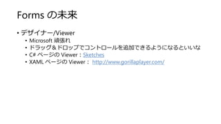 Forms の未来
• デザイナー/Viewer
• Microsoft 頑張れ
• ドラッグ＆ドロップでコントロールを追加できるようになるといいな
• C# ページの Viewer：Sketches
• XAML ページの Viewer： http://www.gorillaplayer.com/
 