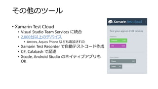 その他のツール
• Xamarin Test Cloud
• Visual Studio Team Services に統合
• 2,000台以上のデバイス
• Arrows, Aquos Phone なども追加された
• Xamarin Test Recorder で自動テストコード作成
• C#, Calabash で記述
• Xcode, Android Studio のネイティブアプリも
OK
 