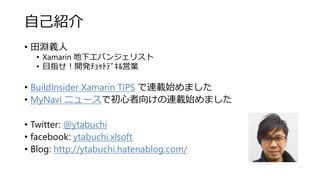 自己紹介
• 田淵義人
• Xamarin 地下エバンジェリスト
• 目指せ！開発ﾁｮｯﾄﾃﾞｷﾙ営業
• BuildInsider Xamarin TIPS で連載始めました
• MyNavi ニュースで初心者向けの連載始めました
• Twitter: @ytabuchi
• facebook: ytabuchi.xlsoft
• Blog: http://ytabuchi.hatenablog.com/
 