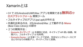 Xamarinとは
• C# で iOS/Android/UWP/Mac アプリを開発できる無料のク
ロスプラットフォーム 開発ツール
• フルネイティブのアプリ(.ipa/.apk)が作れる
• 共通化出来るのは、iOS/Android/Mac 上で動作する Mono
(Base Class Library) の部分
• ２つの開発手法：
• Xamarin ネイティブ：UI を個別に記述、ネイティブ API 使い放題。制
限ナシ。フルネイティブ UI を利用。
• Xamarin.Forms：UI を単一コードで記述、完全なシングルソースにす
るとそれなりの制限アリ。ネイティブUI に変換。
 