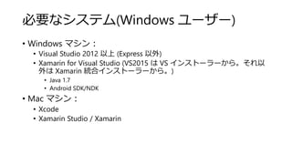 必要なシステム(Windows ユーザー)
• Windows マシン：
• Visual Studio 2012 以上 (Express 以外)
• Xamarin for Visual Studio (VS2015 は VS インストーラーから。それ以
外は Xamarin 統合インストーラーから。)
• Java 1.7
• Android SDK/NDK
• Mac マシン：
• Xcode
• Xamarin Studio / Xamarin
 