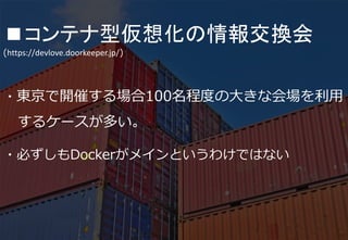 36
■コンテナ型仮想化の情報交換会
(https://devlove.doorkeeper.jp/)
・LXC、OpenVZ、Docker、FreeBSD Jailなどの
コンテナ技術や関係する話題を扱う勉強会です
・主催者が関西に在住なので関西での開催が多いが関東
や福岡でも行われている
 