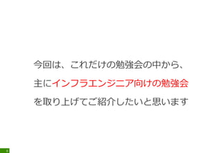 今回は、これだけの勉強会の中から、
主にインフラエンジニア向けの勉強会
を取り上げてご紹介したいと思います
6
 