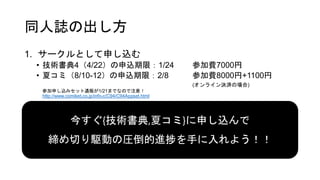 同人誌の出し方
1. サークルとして申し込む
• 技術書典4（4/22）の申込期限：1/24 参加費7000円
• 夏コミ（8/10-12）の申込期限：2/8 参加費8000円+1100円
(オンライン決済の場合)
参加申し込みセット通販が1/21までなので注意！
http://www.comiket.co.jp/info-c/C94/C94Appset.html
今すぐ{技術書典,夏コミ}に申し込んで
締め切り駆動の圧倒的進捗を手に入れよう！！
 