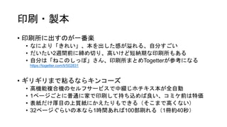 印刷・製本
• 印刷所に出すのが一番楽
• なにより「きれい」、本を出した感が溢れる、自分すごい
• だいたい2週間前に締め切り、高いけど短納期な印刷所もある
• 自分は「ねこのしっぽ」さん、印刷所まとめTogetterが参考になる
https://togetter.com/li/502831
• ギリギリまで粘るならキンコーズ
• 高機能複合機のセルフサービスで中綴じホチキス本が全自動
• 1ページごとに普通に家で印刷して持ち込めば良い、コミケ前は特価
• 表紙だけ厚目の上質紙にかえたりもできる（そこまで高くない）
• 32ページぐらいの本なら1時間あれば100部刷れる（1冊約40秒）
 