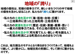 ２１
地域の『誇り』
地域の個性は、究極の競争力です。新しいまちづくりの中で地域
の個性を活かし切ることが、私たちの『誇り』に繋がります。
・私たちの土地を活かす（海・低地・台地・丘陵）
→土地条件に合った土地利用・土地活用を
・私たちの資源を活かす（歴史・伝統・景観・産業・思い）
→最大の競争力である、その土地の個性を大切に
・私たち自身を活かす（町を育てた人・新しい町を創る人）
→町民の町民による町民のためのまちづくりを
これは、地方創生のモデルとなり得るまちづくりであって、地域をよ
り楽しく、より豊かにし、地域住民の笑顔に、そして誇りに繋がるも
のです。
 